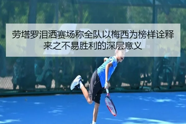 劳塔罗泪洒赛场称全队以梅西为榜样诠释来之不易胜利的深层意义